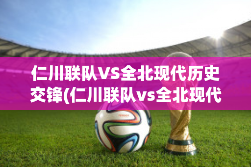 仁川联队VS全北现代历史交锋(仁川联队vs全北现代历史交锋比分)