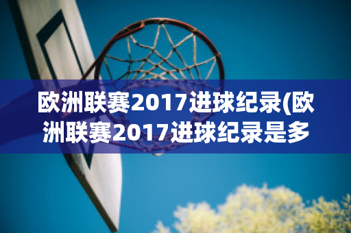 欧洲联赛2017进球纪录(欧洲联赛2017进球纪录是多少)