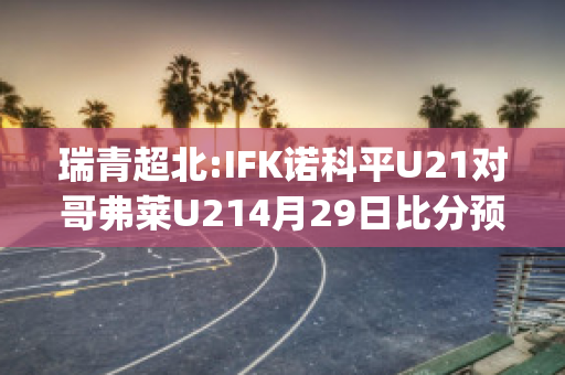 瑞青超北:IFK诺科平U21对哥弗莱U214月29日比分预测(诺科平vs卡尔马比分)