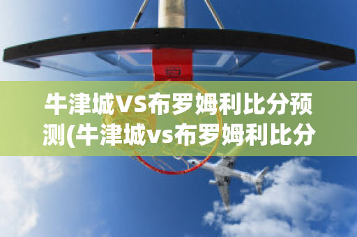 牛津城VS布罗姆利比分预测(牛津城vs布罗姆利比分预测最新)