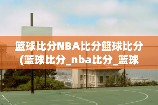 篮球比分NBA比分篮球比分(篮球比分_nba比分_篮球比分)