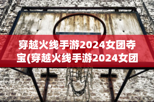 穿越火线手游2024女团夺宝(穿越火线手游2024女团夺宝返场)