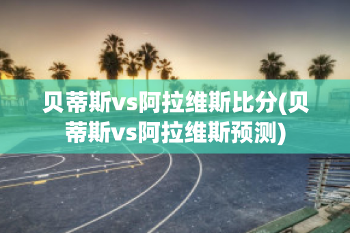 贝蒂斯vs阿拉维斯比分(贝蒂斯vs阿拉维斯预测)