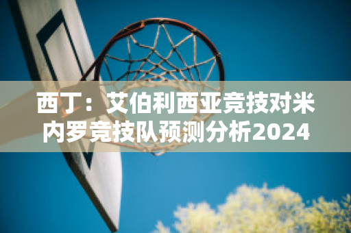 西丁：艾伯利西亚竞技对米内罗竞技队预测分析2024年05月1日