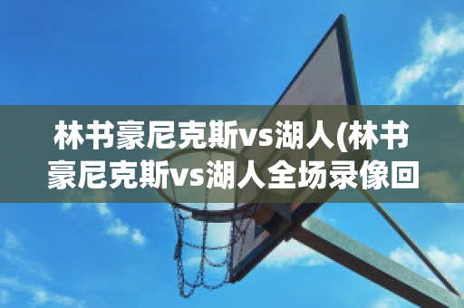 林书豪尼克斯vs湖人(林书豪尼克斯vs湖人全场录像回放)