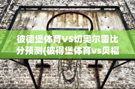 彼德堡体育VS切奥尔雷比分预测(彼得堡体育vs贝福特)