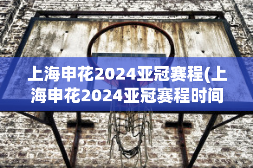 上海申花2024亚冠赛程(上海申花2024亚冠赛程时间)