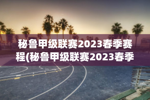 秘鲁甲级联赛2023春季赛程(秘鲁甲级联赛2023春季赛程时间)