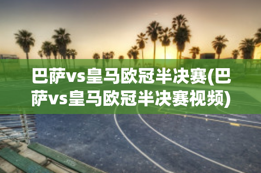 巴萨vs皇马欧冠半决赛(巴萨vs皇马欧冠半决赛视频)