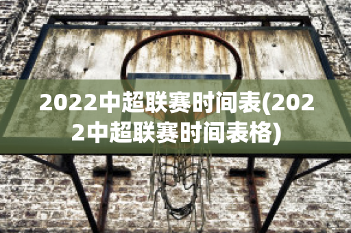 2022中超联赛时间表(2022中超联赛时间表格)