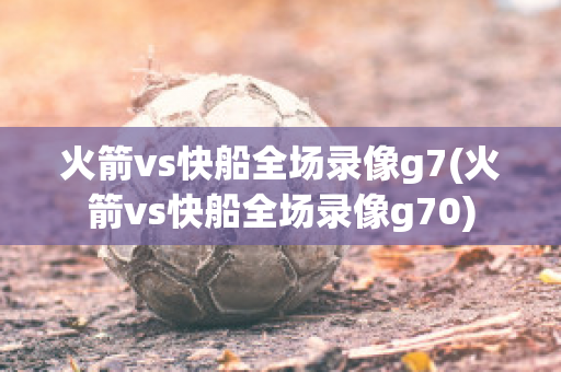 火箭vs快船全场录像g7(火箭vs快船全场录像g70)