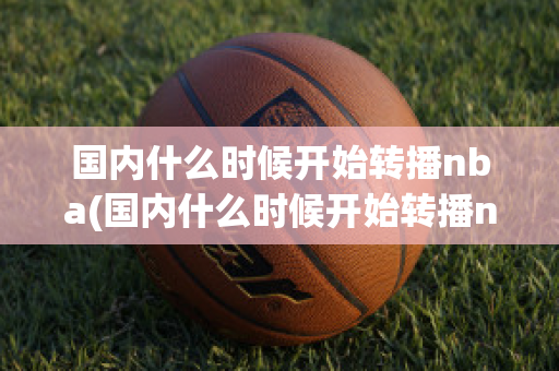 国内什么时候开始转播nba(国内什么时候开始转播nba的)