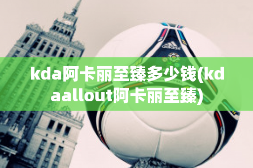 kda阿卡丽至臻多少钱(kdaallout阿卡丽至臻)