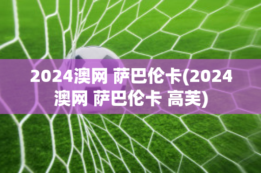 2024澳网 萨巴伦卡(2024澳网 萨巴伦卡 高芙)