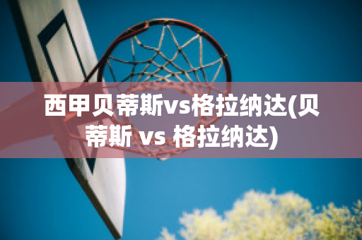 西甲贝蒂斯vs格拉纳达(贝蒂斯 vs 格拉纳达)