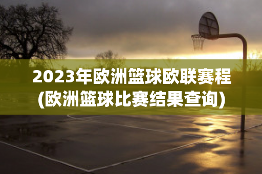 2023年欧洲篮球欧联赛程(欧洲篮球比赛结果查询)