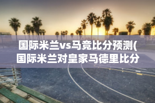 国际米兰vs马竞比分预测(国际米兰对皇家马德里比分预测)