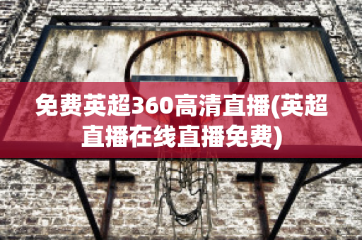 免费英超360高清直播(英超直播在线直播免费)