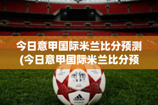 今日意甲国际米兰比分预测(今日意甲国际米兰比分预测分析)