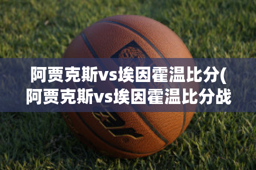 阿贾克斯vs埃因霍温比分(阿贾克斯vs埃因霍温比分战报)