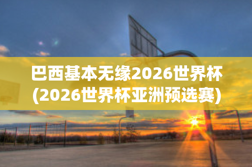 巴西基本无缘2026世界杯(2026世界杯亚洲预选赛)