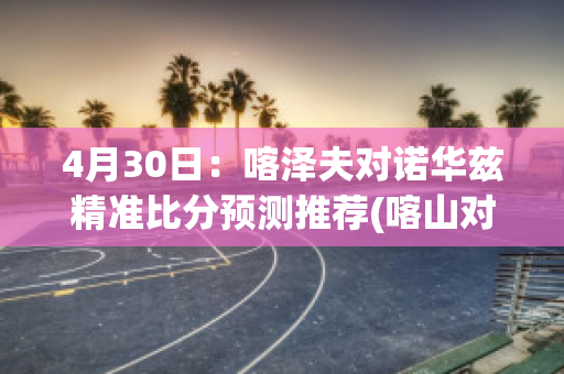 4月30日：喀泽夫对诺华兹精准比分预测推荐(喀山对泽尼特比分预测)