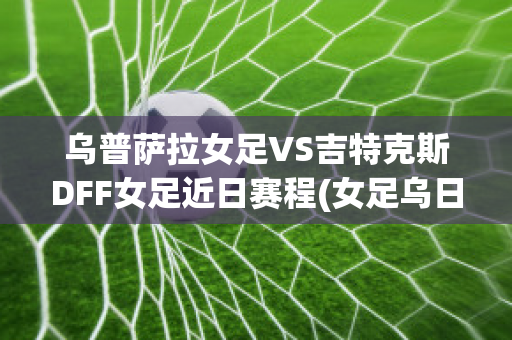 乌普萨拉女足VS吉特克斯DFF女足近日赛程(女足乌日古拉简介)