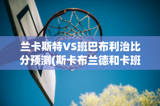 兰卡斯特VS班巴布利治比分预测(斯卡布兰德和卡班哈)