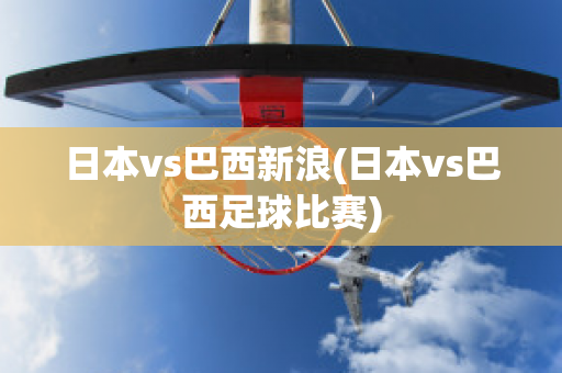 日本vs巴西新浪(日本vs巴西足球比赛)