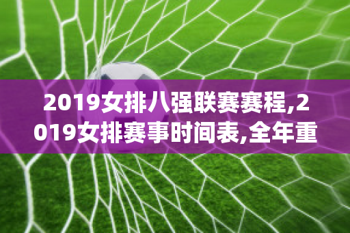 2019女排八强联赛赛程,2019女排赛事时间表,全年重要比赛安排(2019女排8月份比赛)