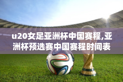 u20女足亚洲杯中国赛程,亚洲杯预选赛中国赛程时间表(2021女足u20亚洲杯预选赛)