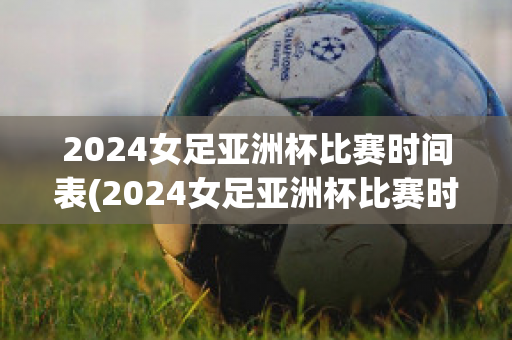 2024女足亚洲杯比赛时间表(2024女足亚洲杯比赛时间表图片)