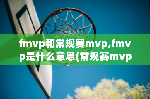 fmvp和常规赛mvp,fmvp是什么意思(常规赛mvp和fmvp哪个含金量高)