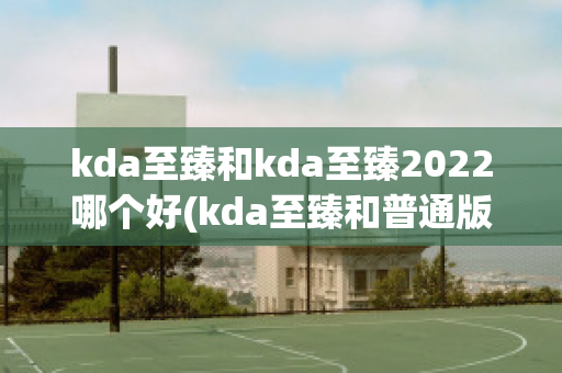 kda至臻和kda至臻2022哪个好(kda至臻和普通版)