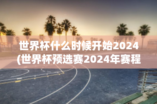 世界杯什么时候开始2024(世界杯预选赛2024年赛程)