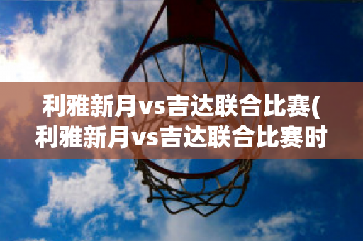 利雅新月vs吉达联合比赛(利雅新月vs吉达联合比赛时间)