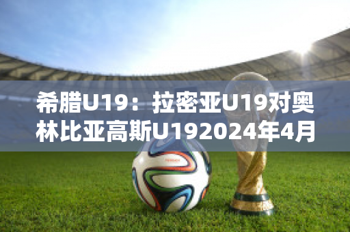 希腊U19：拉密亚U19对奥林比亚高斯U192024年4月30日比分参考