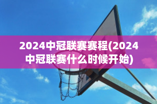 2024中冠联赛赛程(2024中冠联赛什么时候开始)