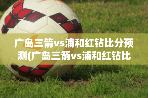 广岛三箭vs浦和红钻比分预测(广岛三箭vs浦和红钻比分预测分析)