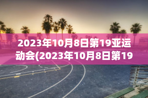 2023年10月8日第19亚运动会(2023年10月8日第19亚运动会获得多少金牌)