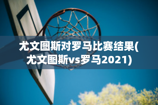 尤文图斯对罗马比赛结果(尤文图斯vs罗马2021)