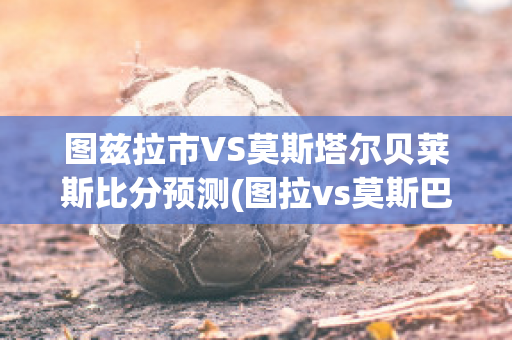 图兹拉市VS莫斯塔尔贝莱斯比分预测(图拉vs莫斯巴)