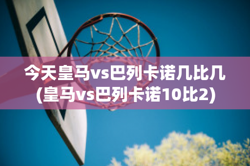 今天皇马vs巴列卡诺几比几(皇马vs巴列卡诺10比2)