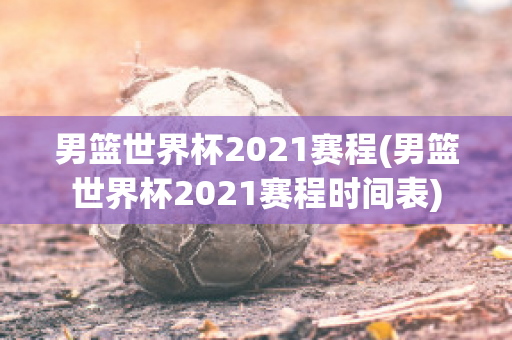 男篮世界杯2021赛程(男篮世界杯2021赛程时间表)