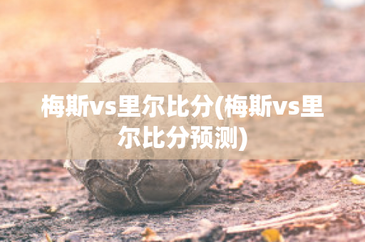 梅斯vs里尔比分(梅斯vs里尔比分预测)