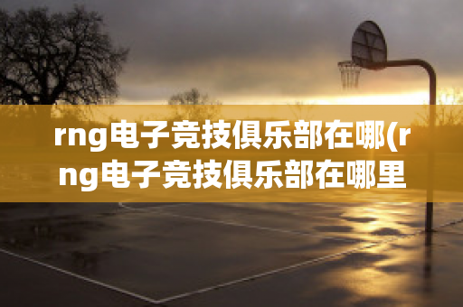 rng电子竞技俱乐部在哪(rng电子竞技俱乐部在哪里)