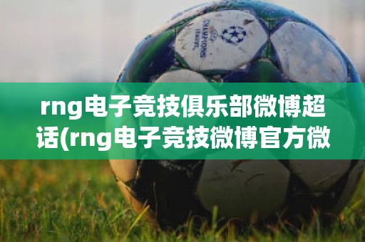 rng电子竞技俱乐部微博超话(rng电子竞技微博官方微博)