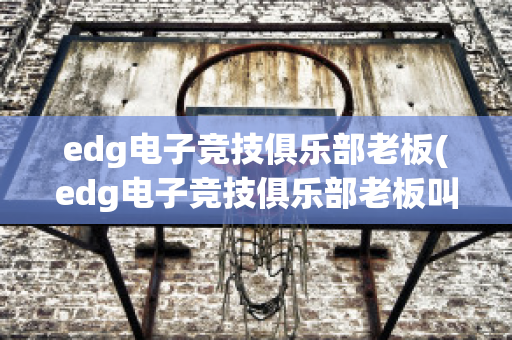 edg电子竞技俱乐部老板(edg电子竞技俱乐部老板叫什么)