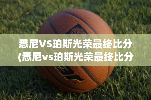 悉尼VS珀斯光荣最终比分(悉尼vs珀斯光荣最终比分结果)