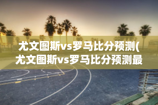 尤文图斯vs罗马比分预测(尤文图斯vs罗马比分预测最新消息)